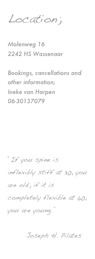 Location;

Molenweg 16
2242 HS Wassenaar

Bookings, cancellations and other information;
Ineke van Harpen
06-30137079

info@balancedworld.nl



“If you spine is inflexibly stiff at 30, you are old; if it is completely flexible at 60, you are young.”

       Joseph H. Pilates
