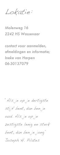 Lokatie:

Molenweg 16
2242 HS Wassenaar

contact voor aanmelden, afmeldingen en informatie;
Ineke van Harpen
06-30137079

info@balancedworld.nl



“Als je op je dertigste stijf bent, dan ben je oud. Als je op je zestigste lenig en sterk bent, dan ben je jong”
Joseph H. Pilates
